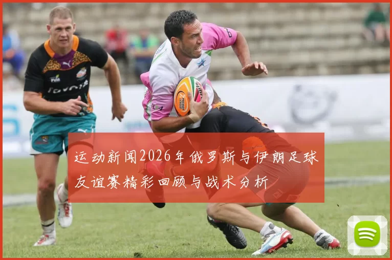 运动新闻2026年俄罗斯与伊朗足球友谊赛精彩回顾与战术分析