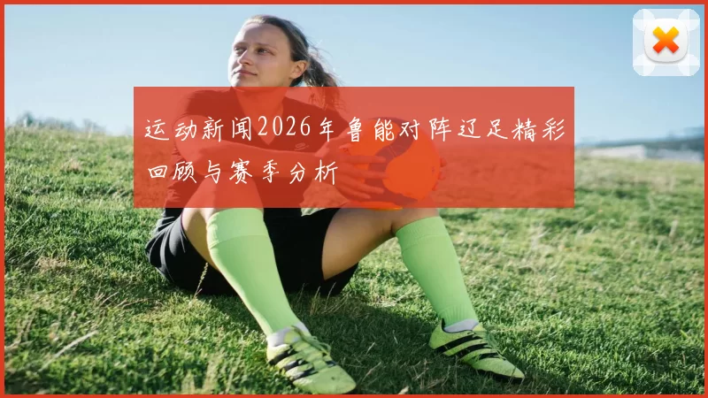 运动新闻2026年鲁能对阵辽足精彩回顾与赛季分析