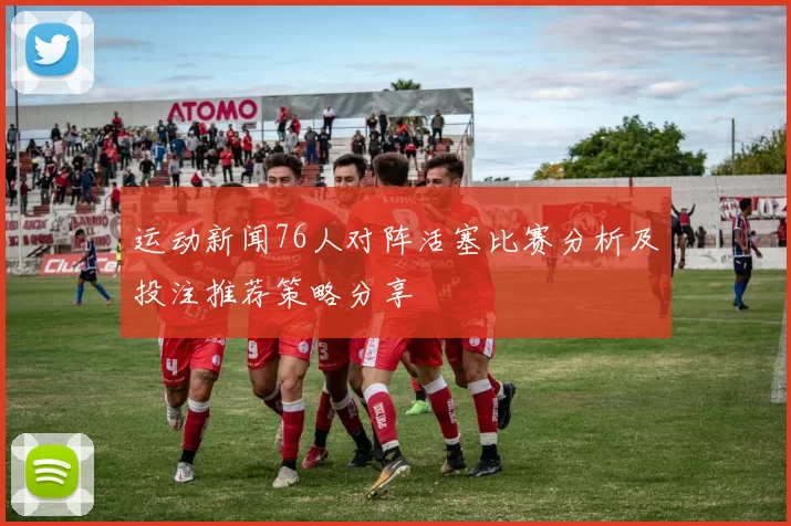 运动新闻76人对阵活塞比赛分析及投注推荐策略分享