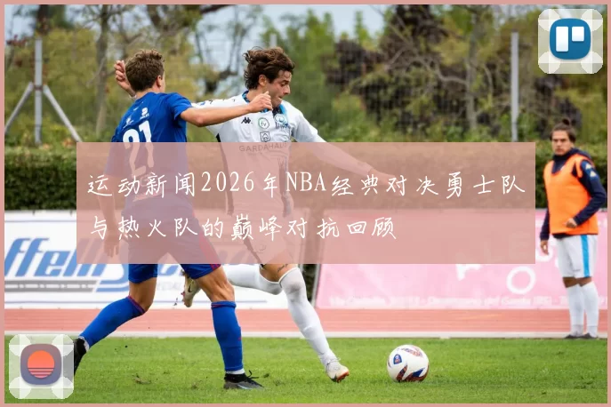 运动新闻2026年NBA经典对决勇士队与热火队的巅峰对抗回顾